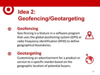 Idea 2:
Geofencing/Geotargeting
Geofencing
Geo-fencing is a feature in a software program
that uses the global positioning system (GPS) or
radio frequency identification (RFID) to define
geographical boundaries.
Geotargeting
Customizing an advertisement for a product or
service to a specific market based on the
geographic location of potential buyers.
19
 