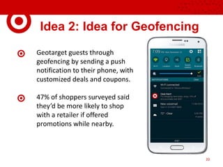 Idea 2: Idea for Geofencing
Geotarget guests through
geofencing by sending a push
notification to their phone, with
customized deals and coupons.
47% of shoppers surveyed said
they’d be more likely to shop
with a retailer if offered
promotions while nearby.
20
 