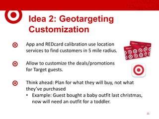 Idea 2: Geotargeting
Customization
App and REDcard calibration use location
services to find customers in 5 mile radius.
Allow to customize the deals/promotions
for Target guests.
21
Think ahead: Plan for what they will buy, not what
they’ve purchased
• Example: Guest bought a baby outfit last christmas,
now will need an outfit for a toddler.
 