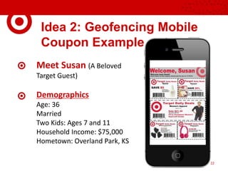 Idea 2: Geofencing Mobile
Coupon Example
Meet Susan (A Beloved
Target Guest)
Demographics
Age: 36
Married
Two Kids: Ages 7 and 11
Household Income: $75,000
Hometown: Overland Park, KS
22
 
