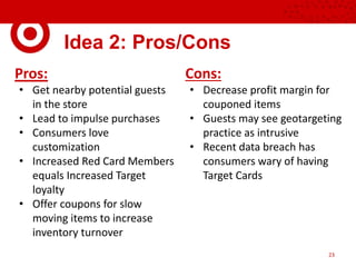 Idea 2: Pros/Cons
Pros:
• Get nearby potential guests
in the store
• Lead to impulse purchases
• Consumers love
customization
• Increased Red Card Members
equals Increased Target
loyalty
• Offer coupons for slow
moving items to increase
inventory turnover
Cons:
• Decrease profit margin for
couponed items
• Guests may see geotargeting
practice as intrusive
• Recent data breach has
consumers wary of having
Target Cards
23
 