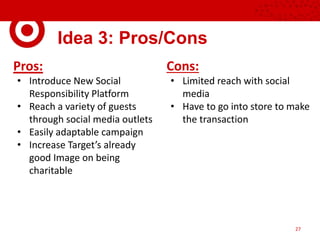 Idea 3: Pros/Cons
Pros:
• Introduce New Social
Responsibility Platform
• Reach a variety of guests
through social media outlets
• Easily adaptable campaign
• Increase Target’s already
good Image on being
charitable
Cons:
• Limited reach with social
media
• Have to go into store to make
the transaction
27
 