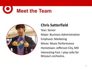 Meet the Team
Chris Satterfield
Year: Senior
Major: Business Administration
Emphasis: Marketing
Minor: Music Performance
Hometown: Jefferson City, MO
Interesting Fact: I play cello for
Mizzou’s orchestra.
3
 