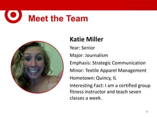 Meet the Team
Katie Miller
Year: Senior
Major: Journalism
Emphasis: Strategic Communication
Minor: Textile Apparel Management
Hometown: Quincy, IL
Interesting Fact: I am a certified group
fitness instructor and teach seven
classes a week.
4
 
