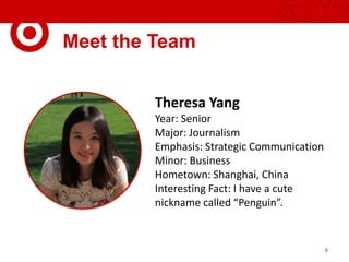 Meet the Team
Theresa Yang
Year: Senior
Major: Journalism
Emphasis: Strategic Communication
Minor: Business
Hometown: Shanghai, China
Interesting Fact: I have a cute
nickname called “Penguin”.
6
 