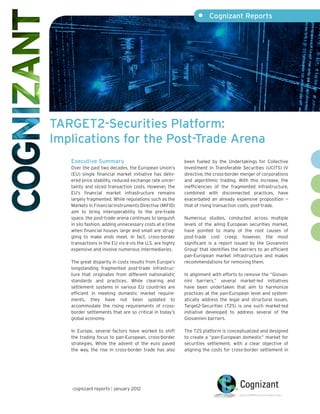 •     Cognizant Reports




TARGET2-Securities Platform:
Implications for the Post-Trade Arena
   Executive Summary                                      been fueled by the Undertakings for Collective
   Over the past two decades, the European Union’s        Investment in Transferable Securities (UCITS) IV
   (EU) single financial market initiative has deliv-     directive, the cross-border merger of corporations
   ered price stability, reduced exchange rate uncer-     and algorithmic trading. With this increase, the
   tainty and sliced transaction costs. However, the      inefficiencies of the fragmented infrastructure,
   EU’s financial market infrastructure remains           combined with disconnected practices, have
   largely fragmented. While regulations such as the      exacerbated an already expensive proposition —
   Markets in Financial Instruments Directive (MiFID)     that of rising transaction costs, post-trade.
   aim to bring interoperability to the pre-trade
   space, the post-trade arena continues to languish      Numerous studies, conducted across multiple
   in silo fashion, adding unnecessary costs at a time    levels of the ailing European securities market,
   when financial houses large and small are strug-       have pointed to many of the root causes of
   gling to make ends meet. In fact, cross-border         post-trade cost creep; however, the most
   transactions in the EU vis-à-vis the U.S. are highly   significant is a report issued by the Giovannini
   expensive and involve numerous intermediaries.         Group1 that identifies the barriers to an efficient
                                                          pan-European market infrastructure and makes
   The great disparity in costs results from Europe’s     recommendations for removing them.
   longstanding fragmented post-trade infrastruc-
   ture that originates from different nationalistic      In alignment with efforts to remove the “Giovan-
   standards and practices. While clearing and            nini barriers,” several market-led initiatives
   settlement systems in various EU countries are         have been undertaken that aim to harmonize
   efficient in meeting domestic market require-          practices at the pan-European level and system-
   ments, they have not been updated to                   atically address the legal and structural issues.
   accommodate the rising requirements of cross-          Target2-Securities (T2S) is one such market-led
   border settlements that are so critical in today’s     initiative developed to address several of the
   global economy.                                        Giovannini barriers.

   In Europe, several factors have worked to shift        The T2S platform is conceptualized and designed
   the trading focus to pan-European, cross-border        to create a “pan-European domestic” market for
   strategies. While the advent of the euro paved         securities settlement, with a clear objective of
   the way, the rise in cross-border trade has also       aligning the costs for cross-border settlement in




   cognizant reports | january 2012
 