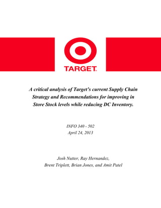 A  critical  analysis  of  Target’s  current  Supply  Chain  
Strategy  and  Recommendations  for  improving  in  
Store  Stock  levels  while  reducing  DC  Inventory.

INFO  340  -  502
April  24,  2013

Josh  Nutter,  Ray  Hernandez,
Brent  Triplett,  Brian  Jones,  and  Amit  Patel

 
