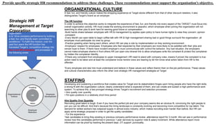 Provide specific strategic HR recommendations to address these challenges. These recommendations must support the organisation’s objective.
ORGANIZATIONAL CULTURE
A fast, fun, and friendly culture makes the shopping experience at Target stores different from that of other discount retailers; it also
distinguishes Target’s brand as an employer.
The HR function
In order to achieve this objective works to integrate the experience of fast, fun, and friendly into every aspect of the TARGET must focus into
overall organization activity .HR must create the working environment is peaceful, which employee when joining this organization will not
searching to other jobs & work hard for earning good future or compensation .
-Build hands shake between employee with HR & management by applies open policy to have human rights to raise they concern ,opinion
,complaint.
-Every Month can open table to begin coffee talk with HR & high management sharing bad or good things surround the organization ,all
employee must participate via crew by group.
-Practice greeting when facing each others ,which HR can play a role by implementation on they working environment .
-Employers' respect for employees: Employees who feel respected by their employers are more likely to be satisfied with their jobs and
remain loyal to them. If there have incident employer’s must communicate with control the behavior. Any bad situation ,the employers
cannot make employee shame in front others.HR can open one intranet link to allow employees write the complaint & protect the complainer
by hidden the complainer Identity .
-If there any complaint from employees to upper management ,HR need to stand with company rules ,means if proven the complaint is true
action need to be taken and at least the complainer know he/she voice are hearing by let him know what action taken from HR to the
offender.
*Every employee and new hire must understand and believe in these values and reflect themin their on-the-job performance. These values
and cultural characteristics also inform the other core strategic HR management strategies at Target.
STAFFING
Developing and sustaining a workforce that creates value for Target and its stakeholders hinges upon hiring people who have the right skills,
a strong fit with the organization culture, clearly understand what is expected of them, and can create and sustain a high-performance work
system. To achieve this, a two-pronged strategy drives Target’s recruitment and selection processes:
• Hire quality over quantity
• Fill open positions in a relatively short time period
Hire Quality Over Quantity
Recruiting great talent is tough. Even if you have the perfect job and your company seems like an obvious fit, convincing the right people to
join you can be difficult. And that’s because the hiring landscape is constantly evolving and becoming more competitive for top talent. The
demand for skilled workers has outpaced supply in almost every industry ,which makes recruiting even harder than before. But HR can
apply some strategic proposal in order to get the quality candidates :
- For the experience
*Ask candidates to bring they existing or previous company performance review ,attendance report for 3 month .We can see in performance
review how this candidates performed in previous 1 year services by superior note & salary increment .While attandence report more
information can be proof by tracking the present days ,OT support ,punctuality .
The formal mission of Target’s HR
organization
is to “drive company performance by building
a fast, fun, and friendly team committed to
excellence.” To fulfill this mission, over the
past four years the HR function has
translated Target’s competitive strategy into
four core HR strategies and processes in
the following areas:
Strategic HR
Management at Target
Crporation
 