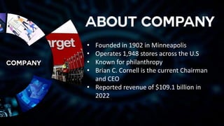 • Founded in 1902 in Minneapolis
• Operates 1,948 stores across the U.S
• Known for philanthropy
• Brian C. Cornell is the current Chairman
and CEO
• Reported revenue of $109.1 billion in
2022
 