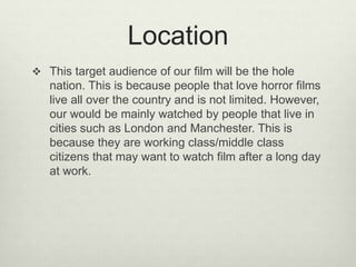 Location
 This target audience of our film will be the hole
nation. This is because people that love horror films
live all over the country and is not limited. However,
our would be mainly watched by people that live in
cities such as London and Manchester. This is
because they are working class/middle class
citizens that may want to watch film after a long day
at work.
 