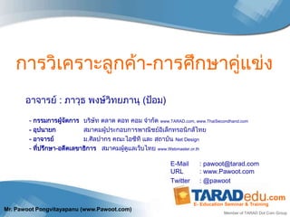 การวิเคราะลูกค้า-การศึกษาคู่แข่ง
       อาจารย์ : ภาวุธ พงษ์วิทยภานุ (ป้อม)

        - กรรมการผูจดการ บริษัท ตลาด ดอท คอม จากัด www.TARAD.com, www.ThaiSecondhand.com
                     ้ ั
        - อุปนายก           สมาคมผู้ประกอบการพาณิชย์อิเล็กทรอนิกส์ไทย
        - อาจารย์           ม.ศิลปากร คณะไอซีที และ สถาบัน Net Design
        - ที่ปรึกษา-อดีตเลขาธิการ สมาคมผู้ดูแลเว็บไทย www.Webmaster.or.th

                                                           E-Mail      : pawoot@tarad.com
                                                           URL         : www.Pawoot.com
                                                           Twitter     : @pawoot

                                                                                                    .com
                                                                     E- Education Seminar & Training
Mr. Pawoot Pongvitayapanu (www.Pawoot.com)
                                                                                 Member of TARAD Dot Com Group
 