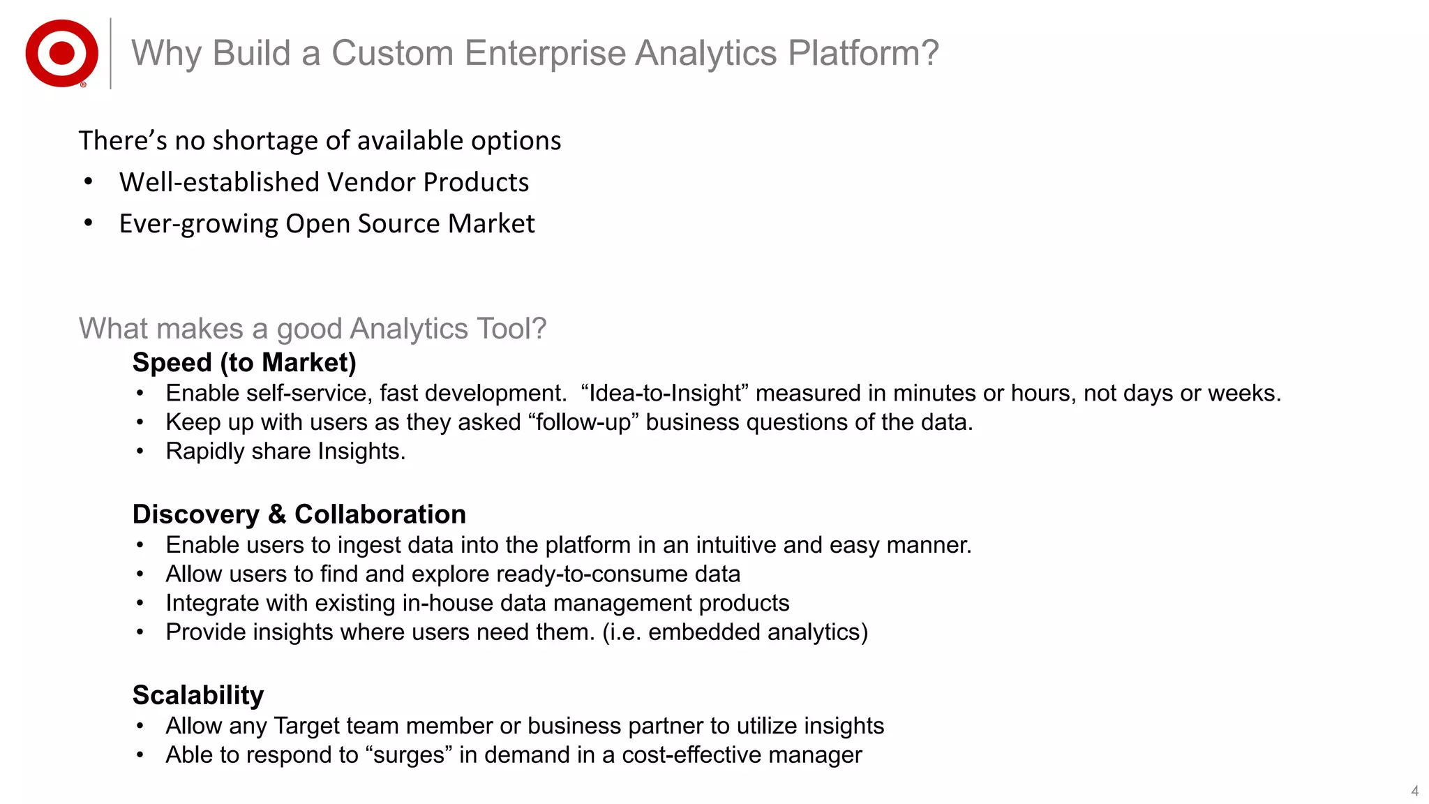 44
There’s no shortage of available options
• Well-established Vendor Products
• Ever-growing Open Source Market
Why Build a Custom Enterprise Analytics Platform?
What makes a good Analytics Tool?
Speed (to Market)
• Enable self-service, fast development. “Idea-to-Insight” measured in minutes or hours, not days or weeks.
• Keep up with users as they asked “follow-up” business questions of the data.
• Rapidly share Insights.
Discovery & Collaboration
• Enable users to ingest data into the platform in an intuitive and easy manner.
• Allow users to find and explore ready-to-consume data
• Integrate with existing in-house data management products
• Provide insights where users need them. (i.e. embedded analytics)
Scalability
• Allow any Target team member or business partner to utilize insights
• Able to respond to “surges” in demand in a cost-effective manager
 