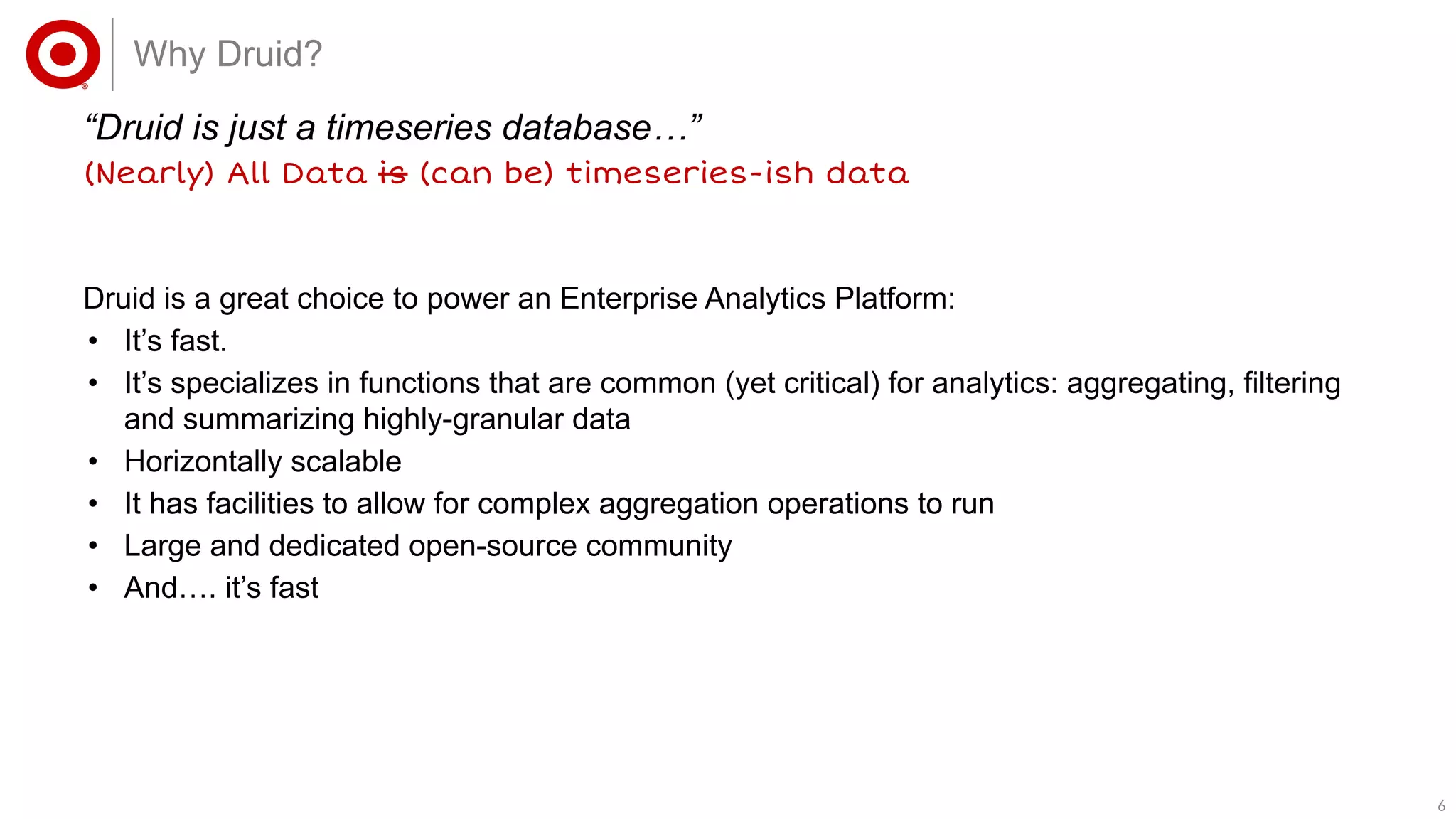 66
“Druid is just a timeseries database…”
(Nearly) All Data is (can be) timeseries-ish data
Why Druid?
Druid is a great choice to power an Enterprise Analytics Platform:
• It’s fast.
• It’s specializes in functions that are common (yet critical) for analytics: aggregating, filtering
and summarizing highly-granular data
• Horizontally scalable
• It has facilities to allow for complex aggregation operations to run
• Large and dedicated open-source community
• And…. it’s fast
 
