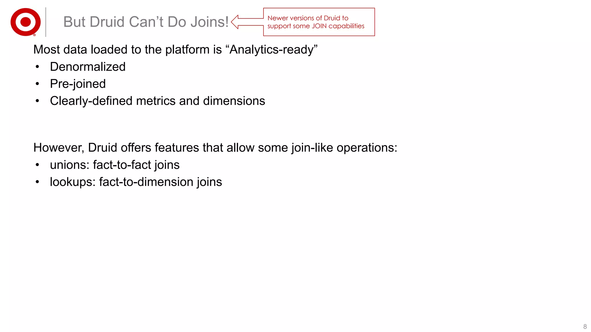 88
However, Druid offers features that allow some join-like operations:
• unions: fact-to-fact joins
• lookups: fact-to-dimension joins
But Druid Can’t Do Joins!
Most data loaded to the platform is “Analytics-ready”
• Denormalized
• Pre-joined
• Clearly-defined metrics and dimensions
Newer versions of Druid to
support some JOIN capabilities
 