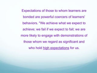 Expectations of those to whom learners are
bonded are powerful coercers of learners'
behaviors. "We achieve what we expect to
achieve; we fail if we expect to fail; we are
more likely to engage with demonstrations of
those whom we regard as significant and
who hold high expectations for us.
 