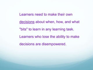 Learners need to make their own
decisions about when, how, and what
"bits" to learn in any learning task.
Learners who lose the ability to make
decisions are disempowered.
 