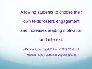 Allowing students to choose their
own texts fosters engagement
and increases reading motivation
and interest.
--Gambrell, Coding, & Palmer (1996); Worthy &
McKool (1996); Guthrie & Wigfield (2000)
 