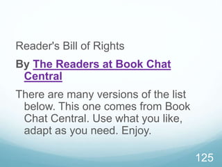 Reader's Bill of Rights
By The Readers at Book Chat
Central
There are many versions of the list
below. This one comes from Book
Chat Central. Use what you like,
adapt as you need. Enjoy.
125
 