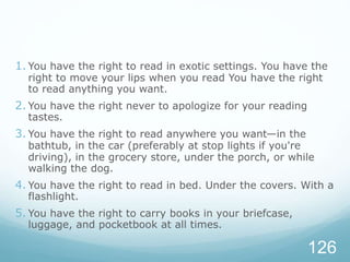 1. You have the right to read in exotic settings. You have the
right to move your lips when you read You have the right
to read anything you want.
2. You have the right never to apologize for your reading
tastes.
3. You have the right to read anywhere you want—in the
bathtub, in the car (preferably at stop lights if you're
driving), in the grocery store, under the porch, or while
walking the dog.
4. You have the right to read in bed. Under the covers. With a
flashlight.
5. You have the right to carry books in your briefcase,
luggage, and pocketbook at all times.
126
 