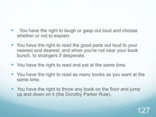  . You have the right to laugh or gasp out loud and choose
whether or not to explain.
 You have the right to read the good parts out loud to your
nearest and dearest, and when you're not near your book
bunch, to strangers if desperate.
 You have the right to read and eat at the same time.
 You have the right to read as many books as you want at the
same time.
 You have the right to throw any book on the floor and jump
up and down on it (the Dorothy Parker Rule).
127
 