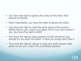  You have the right to ignore the critics at the New York
Review of Books.
 More importantly, you have the right to ignore all critics.
 You have the right to read the book spine of the person
sitting next to you, even on a plane. And if you can't make it
out, you have the right to ASK.
 You have the right to stop reading a book whenever you
decide it's not worth the effort, or that you simply don't like it.
 You have the right to refuse to read any book anyone else
picks out for you. Even if it's a birthday present.
128
 
