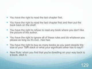  You have the right to read the last chapter first.
 You have the right to read the last chapter first and then put the
book back on the shelf.
 You have the right to refuse to read any book where you don't like
the picture of the author.
 You have the right to ignore all of these rules and do whatever you
please as long as it's civil...hee hee.
 You have the right to buy as many books as you want despite the
size of your TBR stack or what your significant other has to say!!!
 New Rule: when you find that you're dawdling on your way back to
a book, ditch it.
129
 
