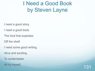 I Need a Good Book
by Steven Layne
I need a good story,
I need a good book.
The kind that explodes
Off the shelf.
I need some good writing,
Alive and exciting,
To contemplate
All by myself.
131
 