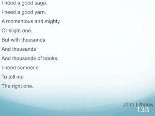 133
I need a good saga.
I need a good yarn.
A momentous and mighty
Or slight one.
But with thousands
And thousands
And thousands of books,
I need someone
To tell me
The right one.
John Lithgow
 