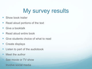 My survey results
 Show book trailer
 Read aloud portions of the text
 Give a booktalk
 Read aloud entire book
 Give students choice of what to read
 Create displays
 Listen to part of the audiobook
 Meet the author
 See movie or TV show
 Involve social media
 