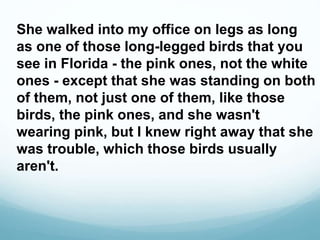 She walked into my office on legs as long
as one of those long-legged birds that you
see in Florida - the pink ones, not the white
ones - except that she was standing on both
of them, not just one of them, like those
birds, the pink ones, and she wasn't
wearing pink, but I knew right away that she
was trouble, which those birds usually
aren't.
 