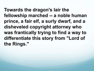 Towards the dragon's lair the
fellowship marched -- a noble human
prince, a fair elf, a surly dwarf, and a
disheveled copyright attorney who
was frantically trying to find a way to
differentiate this story from "Lord of
the Rings."
 