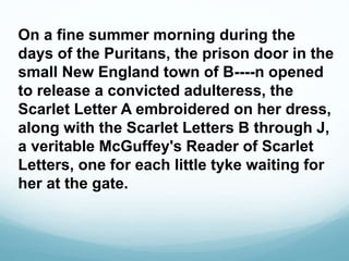 On a fine summer morning during the
days of the Puritans, the prison door in the
small New England town of B----n opened
to release a convicted adulteress, the
Scarlet Letter A embroidered on her dress,
along with the Scarlet Letters B through J,
a veritable McGuffey's Reader of Scarlet
Letters, one for each little tyke waiting for
her at the gate.
 