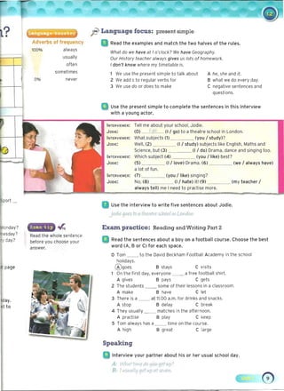 Adverbs of frequency
ft Language focus: present simple
Read the examples and match the two halves of the rules.
100%
What do we have at 1o'clock? We have Geography.
Our History teacher always gives us lots of homework.
I don't know where my timetable is.
1 We use the present simple to talk about A he, she and it.
0% 2 We add s to regular verbs for B what we do every day.
3 We use do or does to make C negative sentences and
questions.
• 	 Use the present simple to complete the sentences in this interview
with a young actor.
always
usually
often
sometimes
never
INTERVIEWER: Tell me about your school, Jodie.
JODIE: (0) I go (1/ go) to a theatre school in London.
INTERVIEWER: What .subjects (1) (you / study)?
JODIE: Well, (2) (I / study) subjects 'like English, Maths and
Science, but (3) _ _ ___ (I / do) Drama, dance and singing too.
INTERVIEWER: Which subject (4) __. (you / like) best?
JODIE: (5) (1/ love) Drama. (6) (we / always have)
a lot of fun.
INTERVIEWER: (7) _ ___ (you / like) singing?
JODIE: No, (8) (1/ hate) it! (9) _ _ __ (my teacher /
always tell) me I need to practise more.
Use the interview to write five sentences about Jodie.
nday?
jodiegoes to a thee/rre 5( hool iYl LOVidon.
Exam. practice: Reading and Writing Part 2
Read the whole sentence
: I Read the sentences about a boy on a football course. Choose the bestbefore you chooseyour
word (A, B or C) for each space.answer.
o Tom __ to the David Beckham Football Academy in the school
holidays.
®goes B stays C visits
1 On the first day, everyone _ _ a free football shirt.
A gives B pays C gets
2 The students some of their lessons in a classroom.
A make B have C let
3 There is a at 11.00 a.m. for drinks and snacks.
A stop B delay C break
4 They usually _ _ matches in the afternoon.
A practise B play C keep
5 Tom always has a _	 _ time on the course.
A high B great C large
Speaking
• 	 Interview your partner about his or her usual school day.
A: Wf]t-rtHme du LjOU getup)
B: I (.,~Vtrrll'11et II/p ai-sf.Vol.
 