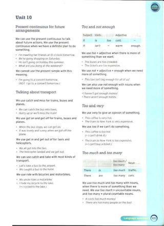 Unit 10 

Present continuous for future
arrangements
W.. Cdn us.. the present continuous to t alk
about lutur.. actions. We us.. th.. present
continuous when we have a delinite plan t o do
something.
I'm meeting her friend, at 10 o'clock tomorrow.
We're going 'hopping on Saturday. 

He Iso '/going on holjday this summer. 

What are you doing al the weekend? 

We cannot use the pr..sent simple with this
meaning.
I'm going to a wneNI tomorrow. 

(NOT I go to a wncerllomorrow.1 

Talking about transport
We use catch and miss lor trains, buses and
planes.
We (an (alch the bL'5 inlo town. 

Hurry up or we>'11 miss the> train.' 

We use get on ,md get off for trains, buses and
planes.
When the bus stops, we can get On.
/I w~-, Invely ~nd .<tmny wh ~n we got all the
plane
We uSe get in and get out of for taxis and
helicopters.
• We all got inlo the taxi.
• The hp/iwpler land~ dnd we gol oul.
We can uSe catch and take with most kinds of
transpor.
Let', take a taxi 10 Ihc airport. 

We cdughl a bus 10 the hotel. 

We use ride with bicycles and motorbikes.
M ~ uncle rides a motorbil-:e. 

Jrooe my bicycle to Ihe lill-:e. 

(~I cyd~ to the lak~.) 

Tho and not enough
$ubjed Verb ildjcctive
cold.
'""" "
" 
 warm enough. 

We use too .. adje-ctive when there is more of
something th~n we want.
Tne buses are too crowded
, Ti,e iicl-:eisdfe 100 expen,ive.
We use not .. ~dject ive +- enough when we need
mor.. of something.
· TiLi, fd.i isn't biQ enouQ/' lor dll of u,'
We c~n ~fso use not enough with nouns when
we need more 01 something.
• Jhaven't <jul enough money!
• Tnerc aren't enough notels,
Too and very
We USe ve>ry to give an opinion 01 something.
Ti ,i, coffee j~ very hoI. 

The train to New York is very expensive. 

We use 100 il we can't do something.
Tnis (offICe Is too hoi. 

I ' I can't drink it.) 

Tne> Irain to New Yorl< is too expensive, 

(= I can't buy a tLcket.) 

Tho much and too many
100 much I
too many
"000
There lO<l much tra ffic.
"There ". too many cars.
We> use too much and t oo many with nouns,
when there fs more of something t han we
need. We use too much + uncountable nouns,
and too many" plural count able nouns.
It costs too much money! 

· Th erp are too manV p""ple on the DLJ,I 

 