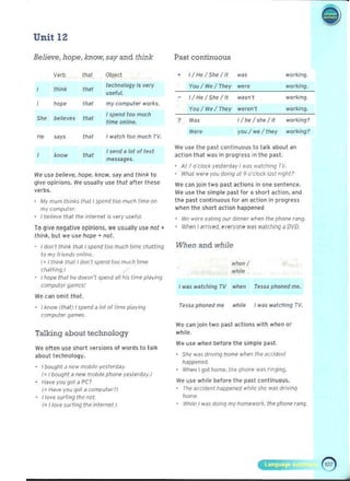 •
Unit 12
Believe, hope, know, say and think
Verb tllJI Object
thin~ that
technology is very
useful.
hope tll<l! my computer works.
", believes that
I spend too much
lime online.
", says that I willeh too much TV.
know that
I send a lot of le11
messages.
We use believe. hope. know. say <lnd think to
give opinions. We usually use that aller Ihese
verbs.
My mUIll thinks that I spend too much time on 

mvcompuler. 

I believe Ihdt Ihe inteme! is very USf'ful. 

To Qive negative opinions. we usually use not .
think, but we use hope + not.
I don't think thJi I spMd too much tim~ chJ!ting 

to my 'rieTlds on/IHe. 

( = I th ink 11M! I don't :;pend too much lime 

(/la/flog) 

I hope that he doesrl'l spend "II Ills lime playing
computN games!
We can omil that.
I know !lha!) I spend it 101 of Urn" pldyiny
( omputer g"me~,
Talking about technology
We often use short versions of words to talk
about technology.
I bought.J new mobile ycstcr(1JY 

( = I oought a new mobile p~one yeiterd.Jy.) 

Ha¥e vou yot d PC? 

( = Have you Qot a computer~) 

I love 5urfing IIle net. 

(= Ilove SUI'ling the in/Nnet.! 

Past continuous
• I/He/ Shellt ." working.
You / We / They were workjng.
I/He/She/ lt w~sn'l working.
Yo u / We / They weren't workjn ~.
, W" I/he/she/ it wor.ing?
Were you /we / they workin~ -;>
We use the past continuous to talk about an
action that was in progress in the past.
· At 7 o'clocl< ye,terday 1wa. wa1(:ning TV.
· WhJi were you doing at 9 o'clock tJ~! night?
We can join two past "ctions in one sentence.
We use the simple past for a short action, and
t he past continuous for an action in progress
when thE" short act ion happened
We were eating our dinner when the phone rang.
· When I arrived. everyone W~I wiJlching ~ DVD.
When and while
wh.m/
while
r was w~ fchjng TV whell Tessa phoned me.
TeSSd phoned me whjie I was watchillg TV.
We can join two past "dions with wile n or
while.
WI' use wilen bE"fore the simple past.
Slle wdS(1rivinq home whell the accidenl
hdPpened.
When I got home. the phone w~s ringing.
We uSe whiie before the pdst continuous. 

The ~ccidenll!appened while- she- WJS (1riving 

h"rne
While I was doing mV lJomework, the pnone ranq.
 