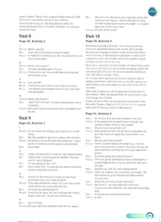 "rod'" ~.tIIO, rr.e.-.', '"10 ~ 'Qc<:oal fJM II'/ hCI;~1 to.- £20
t~,,! ro.... ' t .." "d"lI. ~"<I ,,~ lit Jou. (Md'~
If vou',. (00)"''9 by <;t', tile bHI pl",p to P¥1o. " on
C"'"'''''lte SI'Ht, Ir..r. C·I+A-IH.~... T'E, ~nd u,l
fOllow tlw s..QM.
Unit 8
Pilg. 38, Activity 2
,
o· .";,,,.n ...-ong7 

fl., I I~ rN'1y ""~ iIRtI my $lel'l".K~ .....ts: 

0...,,.: 'I mlqlrt ~ ""'''~Ih"'y you ~t~ Yeu ,'>OuId r~.t """ 

a....... so",," "~II!1. 

r....<101 ~ l",rilIe PoWI '" "'Y ....
11100:0., veri '<'(I Yo.. $llcuIO Id~e IflrS rrwdocin(o
1~' .... hmP'>~""'Y,
,
g_"" Arf'«>'J()I(> 

e..... II>a<J "" dC<~",,1 "',~" I_,n (vcllnq 10 ",hoc!, 

II,,,,, You !ohcula 90 Ie IIOSp,I," tor ..., X" ~,. Ywr ¥I'll 

m.ly be b","'oo
,
T[..,,~o; What' s the M~tl1!11
Go, . I CIOn·1 1",,1 vo>ry ..t'lL rvc qal i Ifl'Pfr~I"'" ~na ~
n...-.ddClr".
h."u· WW aen 1 YOU QO roo"", dud ,~.I? YOu mlQhl tl,)vc
IIIf II"
Unit 9
w,...... In 100 """"" IOf (y<I"'9. l.t"')uS1 '10 I", d "dl~
,~,
M." aut ttois "UI~~"< 9'P..t 10' ••;1••"1 -Itt",do IIJI
w-.... 0( i~d weCOlflOO In. bU ,tOe lornor._ I """,d
01'1 thfo TV n'.,,1 11"<1 .. fill·, Qoong 10 'lOP I~,
loW< Good ...
,
c..-~' •hOp. '«>'J ha". lei' 01 SOlOW 00 vo.., JIo "nQ l()IIo(I;,<y.
B,,,, 111M1ks. b"I rlOP ",.II_d IIw "'JI~ tore"..1
~ ~ ,<"<II .1 lit IJOOC1.
c.. n'.nut1JO""910'_'.~?
II<'-r. ....or~ I""" m.1 - ,'> IO'ACI 10 Of W..m _ """'1',
SO 1hc-r.. "-OO'l ~.." 'III<OW
,
..... 	 11l.tr,~. !Of I,.. po!,IC..d. COIIId yOU H' Ir.owo
",O.rlaIr!, "(l<t>.--I>oItlw,_7
"" ..... Thotywer,btI.ncIt.... IIoIft.O"'I-.- ..... ~:',..
r'ont;ond..,. ....e ....y nt¥ Irww.
...., So ellUld you .... trw tINe!>?
w..... II won 100 l~' ~w~y. "'~ We <""W 1M IIw Ii""""II<»t 5Ic'lI~ _II- II "on v~'V irotp,",hNJ.
,
a.:, Sc<...,rm"'t~ 

T....... o.t 'QUI" ~ ruo", PlOOf''''' wdll I"" r... "'I",n? 

&" 	 The (~.', II"". l$ul 1II~'" '''I i U'9 "M ~(t0l1 I~e
,eM "~'" "," i'oouH -I Inl".I 'ell <)O'N".n Ih.,!
lerr,blt tnu.....Sle.m dUrr"9 In~ noght - '" Ihid 10
walk _ ~ lool ~ long I",,.
1L~ ....; 011 ..", k~_ mor""
Unit 10
PiI,ge 49, Activity 6
_ IIIlcn e....,..v ......yctot . I'>f-rf' "'f'''''' pLon> I",
,_,_. BrN",,n1 ..... be.:04 a0'(1Ot... DOt,-1 be 1;11,
IIK...~ W""9O"I9on 10 IhI' I "'....... [-,.e.)I""" Irwl, 

"'"' ,I w;I I",-' 11>",0 _1M 10 9f1 t~f"'. 11 , . or, II", 

Londo" t y~ I""... 30 ""flUles Jna il thl;< "".U~« 9OfXl. 

...'. 9fIa Q'UI .jpw Of ''''' lOll

""'I. ~'re -.'''9 to Co'tnt c...dfn. AI I_lh.l, ft" 

~_ IWrlt" _I"", _ (~<)O.""", _'9-lUll(II"'"
~ oltIOut 110..., VOU'n _ """e sll'tn<!'nq morot'/ ,1'l
~l [<'0 ..,H ~ enough 1III,nlo..
.1 I ,,'<....~ w.·"QOOnQ IOIIw Sc'('nI;C _m. wne
loft"'lj a I"", IP'I!'<p ~.~If'd o,.,.pS- in lI~ lD 'ino<n,1. Yeu
"""'I belor:'.... yooor C1't'S ...r..n VOU 1M _Olin. f..n '"
11...11,1m!
An" lruot. ill iJIloI" ,,,. _.,. 9000Q b.x~ 10 the he'''' 10
IJ.. dtnnet. I~" ,,,II MW be lome ' 0< yo« 10 h.v~. ,..,I
d'~1 d,",'9f vOlJ' <~I"'s,
flruotly. al S~'fn I~"ty w• ..-, goinQ to _ c..N'~ ~11~e
P1rcoooliv ,,.,,.IIe, Thin p.• C'C • 0·1·1 .... ·Y.I", .. g'cil
,hllw ~na rm "'" vo.. ..,II dll ''''lIv enjOy tt.
Page 51, Activity 6
boo: 	 HI. TN~"'J, '",.. W,,' ,OUI holO(!JV in th~ US7
It.. ,,: It waS 9,eil. D<lt .i.w<'tl<s wd",'1 ~'K""JI~ W~
,oeo<»d J<"<IInc. I~'''''' 0< 'our ._s'()O(I you It.... _"""" bV U'?
"'OS! Pf'CII" 00 Ih.,,'. bu! ... W<fl' e"!)'''hert by
bus. T~ 1''''''$ ..-" <)'IOd too. DYt ...~ ~"'n'! "'..,
,~
•• Did yo.. 90 10 ~1..u•.P
1o",~ YNIt! Icoutan1 _ _ flrg ,I ....>. And ..t
_~ 1o,o;~1 0K.lu>c ,I WiSfll ""... bu<r filii tidy ...
.......c. OUI Mum.-d o..d .....~ I I'IJrppy <1IbouI11Ie
prOC<1.1
And Wt,)1 Jl)Oul tr.r, G<olnd CionVcnl
Th..JI w~, 9'....1' So"... Pfepl(' ...~ .. htlor:epl... 0<
~ pLone Rognl to ..... d. buI .... <loci ~ I"C' Nrd d,­
""'ecI!
Ana "'" you ~;..t illy oNetClI"'9 I""....?
lOI~' LOS """Of'.,....., f,,,,,,oKO, l;,s Vc~ 1'0.
""" w~"'~d 10 go 10 Phoe"" bol Ih~,e ..iII I
""""lIh l""'f.
...."... d.od you I""'" 01 ~, frit('K07
w~ ,....~. ·..,.,_'.tdl"'UIk.-..l
'~~",.>l. ~d • IIIctd lhe lco. ON b~eo:t 1M tlfodqf
~,
It "''''''1''r"t M iII'I~!'"O ","""",yi
It ....1'
 