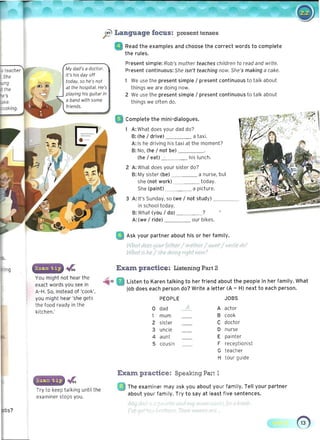 ft Language focus: present tenses
My dad's a doctor.
It's his day off
today, so he's not
at the hospital. He's
playing his guitar in
a band with some
~
You might not hear the
exact words you see in
A-H. So, instead of 'cook',
you might hear 'she gets
the food ready in the
kitchen.'
Try to keep talking until the
examiner stops you.
s?
Read the examples and choose the correct words to complete 

the rules. 

Present simple: Rob's mother teaches children to read and write. 

Present continuous: She isn't teaching now. She's making a cake. 

We use the present simple / present continuous to talk about 

things we are doing now. 

2 We use the present simple / present continuous to talk about 

things we often do. 

Complete the mini-dialogues.
A: What does your dad do? 

-8: (he / drive) a taxi. 

A: Is he driving his taxi at the moment?
B: No, (he / not be) ____ 

(he / eat) . his lunch. 

2 A: What does your sister do?
B: My sister (be) a nurse, but 

she (not work) today. 

She (paint) a picture. 

3 A: It's Sunday, so (we / not study) ____ 

in school today. 

B: What (you / do) ?
A: (we / ride) our bikes.
Ask your partner about his or her family.
What,.Ioe5 /four fcdhev/ m thfr / aunr/ i1l1rJe do? 

What is he.l she doiYl'J nqhf now: 

Exam practice: Listening Part 2
Listen to Karen talking to her friend about the people in her family. What
job does each person do? Write a letter (A - H) next to each person.
PEOPLE 	 JOBS
0 dad -A.. A actor
1 mum B cook
2 sister C doctor
3 uncle D nurse
4 aunt E painter
5 cousin F receptionist
G teacher
H tour guide
Exam practice: Speaking Part 1
• 	 The examiner may ask you about your family. Tell your partner 

about your family. Try to say at least five sentences. 

• ;" , " ' " ...: " I v )",i t ...
" 	 TJ ICI,?i ~
 