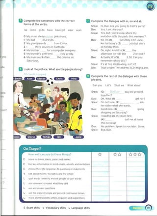 til Complete tht' nniences with the correct
forms of the verbs.
be (orne 9010 I,)ve IlaVt(}Ot We<lr work
o My mitt always pln~ shoes.
1 My dad blue eyes.
2: My 9r <lndp ~relts from Cnlna.
J I thr~e COusins in ....ustralia.
4 My brot~er Tor a computer company.
5 My brothe,'s girlfriend very pretty.
6 My mum "flU I often the clncmJ M
~aturday s.
Q Look at the picture. What are the people doing?
II	Complete the dialO1;)ue with in. on and lit.
ST[II" Hi. Oil". Are you qoing to CJlh's party?
Yes, I am. A.re you?
Yes. bUll don'l know where my
invitalion 'S! IS lhe party this wnkeod?
No. it's (1) Saturday 24th June.
HN birlhddy', (2:) July but soc's
on holiday then.
Oh. righL And in (3) ltl ~
afternoon ;s""' in (4) 2: O'clOCk?
Actually, it's (5) 2.30. Can you 

remember where it is? 

II's at Top Pin Bowlinl< isn·t it? 

That's righi' The ~ddres~ i~ 2.4 H'911Lane. 

N'
III Complele Ihe rest of the dialogue with these
phrases.
C~n you LN's Shall we WtliIl ~boll'
SrtVt: ,,> < buy tile presenl
together"
0....: OK. What OJ gel her?
Sl[vl: I"m not sure. (2)
her ~j"er wh<lt she wanls. ".0....: Good idea. (3)
go""
slopping 00 Salurday'
STt'I[; Ineed to ask my mum lirsl.
(4 ) 	 call me at home
th,~ eve";,,,!?
0",,; No problem. Spea~ to you later, Steve.
Sr[v[: Bye.OJn.
L ~I word. tOl'l"l!Clly~.-.d;)',t, people to 'PI" word.
' ? L 	 d~ ",mpor,p 10 r~l'E'<ll ..r..n U....y ""d
L 	 ..... """ <l"SW('f" QUMlion.
L IJ$Q ('" pr~~enl SJmpif dnd pr~''''''l conhnuou, tenst"i
L 	 m" ~f ~n~ rf"llIOfId 10 olfe... reque.t. ~nd ",q~esti()",
E Eum skills V V~abula'y ,kill. L L a ngU~ge skills
-3im»
 