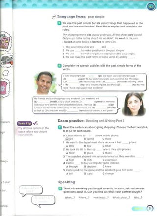 ~ Language focus: past simple
o We use the pa~t simple to t..lk about things that happened in the
p~st and are now finished. Re..d tl>e examples and complete the
rules.
Tile slloppinq rf.'f.,/rl! ...IS closed yes/eTlldy. All tile shops were closed.
Did you qo to tile to/lre shop? No. WI' didn·t. We went 10 tile par~.
1/1JO~ed ~I some bocScs. t listened 10 some CDs.
The P<lst lorms of be are and
2 We use to make qUi'stions in the p<lst s,mple.
) We use to make l>egali,e ,enten,e, in the pa,t ,impll!.
4 We c ~" m~k e the past form. of .ome verbs by addinQ
a Complete the speech bubbles with the past simple forms of the
verbs.
I hI,/~ , 1I<>pp,ngll (0) (go) into to wn I"" w~.."" I>f'cau," I
IlJ (",,,,I) 10 wy swn~ newjOIJll51~'t ...eelr""d. bull""./lOpS
12) (bt) rONlly OOIY and I (3) (not sui ~ny""n<) ! "lre<!.
! (oil) ('ry) on ~ COOp/<' 0'""",.oo l t~e y (5) ("", fj/! mil
NO" l/ldve to go ~,I)~,t ..~end!
OIy IfJ~' and 19o Sh<lPpm9 ~'<:"f"y w('t'4l'1l(i L~st "'H4end ...e
(6) (17Iff1HI too·c/oclo ",od "'~ (7j ('po:nd) IJIJ m<:V""""J
1001Un<; 31 "Pw c/OthpJ In I~ CHpa/"tmMt 5lore. TIetI we 18! rut!
lime/! in aUf r~vo""',, co/(N' Sh<Ip. "' 'IK' ~II<'1r>OO1l. "'" (9) (cJK~)
10 loo~ ~I CO. """ tletl we (1/)) /".w) "" "~coe.tm. " w.t> '}IPdIl
Exazn practice: Reading- and Writing- Part 2
Try all three oplion~ in the II Read 1M sentences about 90ln9 shopping. Choose the best word (A.
B or C) for each space.space before you choose
your <'In~wer. o Carlos w..nled 1(1 a(Ie'" m(lb,le phQne.
(A)gct B spend C make
1 He went to the department stor~ becau~e il hod _ _ prices.
A I ,ttl~ Blow C small
2 He took thi' lill to t r.c top where they sold phone~.
A f loor B pla,.f. C slolfs
) The os~ i stJnt showed him sevef~1 ph()neS but they wNe too
A high B rich C c ~pen sl , c
4 (3r105 to buy 3 computer game inst ead.
A thought B decided C ~ne w
S 	Carlos paid IOf the game and the ilssi5tJnt gJve him some __ .
A bil! B card C clla~
Speaking
D Think 01 something you bought recently. In pairs, ask and answer
questions about it. Can you lind out what your partner bought?
Whe"---? Where___? HOw mucll._? WM I (olour._? Why...?
 