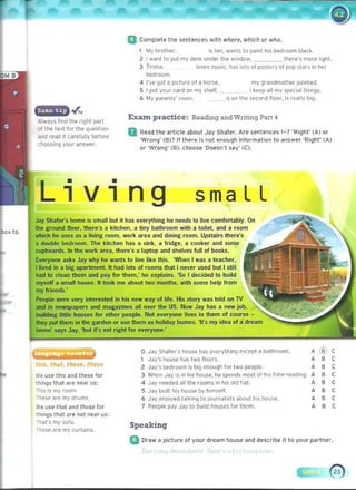 - ....::::::::::::::
o Jay Shal~n Ioose has eV{>fything ereept a bathroom.
3 When Jav IS on his 100..... he spends most of his time r~adlng.
J~V enjoyed t<llkinq to Journah,ts <lbout his houS<'.
,
,
,
,
,,,
,
(8'l
,
,
,,,
•,
Q Complete the sentences with where, whkh or who.
I My brother. 'S ten....anlS to palnl hIS bedroom black.
2 I want to put my desk undel the w'ndo.... heu!'"s more hght.
3 Tri,h~. loves music. hils lois 01 po~ll'l~ 01 pOp SllIrs in her
tK>dfOOm.
<I I·ve qot a p,<lure 01 a 1>ol!oe. my grandmolher p.1lnted.
5 I pul your card on my Shelf. I ~eep <III my speCidl Ih nilS.
6 My parenls' room. ,s on the second trOOf, is ,cally big.
Exatn practice: Reading and Wntmg Part 4
a Read the arlicle about Jay Shaler. Are sentences 1-7 ·Right· (A) or
'Wron9' (8)? " there Is not enough Information 10 IInswer 'Right· (A)
or 'Wrong' (8). cl>oo!oe ·Doesn·t say' (C).
smaLL
Jay Shafer's home is small but it has everything he needs to live comfortably. On 

the Ji;round floor, there's a kitchen, a tiny bathroom with a toilet, and a room 

~xto which he uses as a livinJi; room, work area and dining room. Upstairs there's
a double bedroom. The kitchen has a sink, a IridJi;e, a cooker and some
cupboards. In Ihe work area. Ihere's a laptop and shelves lull of books.
Everyone asks Jay why he wants to live like this. 'When I was a teacher, 

I lived in a big apartment. It had lots of rooms that I never u!oed but I still 

had 10 clean them and pay lor them: ho explains. 'So I decided to build 

myself a small house. It took me aboutlwo months. with some help from 

my friends,' 

People W(lre very interested in his new way of life. His story was told on TV
and in ne...spapers and maJi;a~ines all over Ihe US. Now Jay has a new job.
building little houses for other people. Not everyone lives in them 01 cour.;e 

they put them in the garden or use them as holiday homes. ·It's my idea of a dream 

home' says Jay. 'but ifs not right for everyon('!: 

, Jay's house hils two lIoors. 

IlrS, th"l, these. those 
 2 Jay"s ~droom is big er.)tlgh lor two people.
We use this lind these 10( 

things th,,' "re near us: 4 Jay neelif'd all the rooms in his old lIat. 

!"his is my room. 5 Jav built hi5 house by lI,m....IL 

rhese at" my drums. 6 

We use th.Jt lind thou for 7 People pay Jay to build houses 10( them. 

Ihlngs that are oot MlIr us; 

'na/"s my sofi/.
SpeakingThose are my curtams.
Q Draw a pklure 01 your dream hous,," and describe it to your partner.
Alw<lYs find the right p;"t
of Ihe led for tile question
dnd re<ld It carelully belore
(h005i09 your answer.
Living
, 
,

,
, 
, 
,
,
, 

 