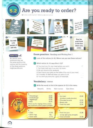 -
Q
~~'
of"'''''
"".... ~tl@ ~.,dJ.
Pay for
yo
-
_
.­
Are you ready to order?
l ~'''''''' ri'" W, _•••, P.I" , l Ye, , I L '" .... ,,~ I"""
o
'-l!~....~
1~~1~
~'''''''',,'
'.....~ ,"""~k... ...,.""
_
j : atthe bu
,I 

I 

Exant practice: Reading and Writing Part 1
~
.0-;
~
Be carelul: SGmC D look at the nolicn (A-H). Wh..,,~ un you see th",,. nclien7
sentencl'S may usc
t h~ same words as tile
B Which notice (A-H) says this (1-5)1
notices. but lh~ moan;nq
,of the whole sentence 	 o You must (l<Iy for your meal I>t!fore yOu cat it.
miQht 1M! difr.~r(>Ot. 	 l Our tood costs le55 if vou <'al it ~t homf'.
l We ~H.· closed a the weekend.
3 Don'llE'~ve your pl"l.. on th" table iI tl>e roll of your meal.
4 A I'l)('f1lbef 01 stall will show you where 0 sit
5 You 000'1 P"Y e,tr~ tor J glass of lemonade
Voc abulary: menus
U Write the words in Ihe in the spaces (A- D) in the menu.
Oe$serts Orin~s MoJln coursE'S Side dishes
• 	 C
Ice <rum
(.~ "."'" 0 ,. "".ili>. <~t~)
ClIocob.t~ brown..
&nan. ake
Frbh fruit ""bdI,
I 	 , o
Chop' 	 £I.SO F,....~ fruit juioc
Q,--,ion ling. (oc.",e.'PP;'.l"'f"I. p;..upoplo)
Green ....d '"£1.75 Cob., lCtllOfUdo
~
£2.50
£3.50
£l.SO
a.so
«r-' •
Ttli$ table
;,;Ior
Sll" only.
" food
• Ct......t>ucg.r £3.S0
£3.SO
D.'"
l5.7S
• Chid<.eoi>u'1:cr
• Voggiebul'f"c
• Pin;,
0-..., "-" ~'--.<OfDI<o'
"",,,_'_04._~.,.-,.ppIo
 