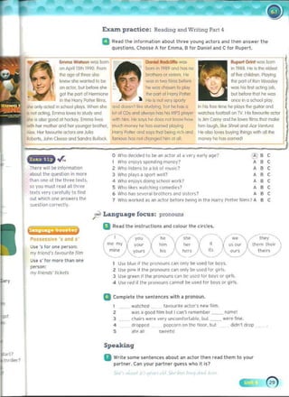 --
Ex<Ut practice: Reading and Writing Part 4
D Read the information about three young actors and then "Jl5Wer t he
questions. Choose A for Emma, B for Daniet and C for Rupert.
Rupert Gmt was born
on lo)rillSItl 1990 from
ClcJrMIItoddiftIII WU'i
the oge of ~
only 0CIcd In WIOOI ploys When she
• not ocflng. Emmo loves 10 study cod
n is 0150 good 01hoc~cy. Emmo Ir.cs
EtNYICI W~ ""0$ born
born ,n 1989 end has no n 1988 He IS the ~
she brothc<s Of sislCrS He of!f.oe childtoo. Poylng
:ney; she wanted to be was ifo two films before the par! 01 Ron ~
on OCIOf. buI betore she wos his ksI octifog job.
goot the pori ot HenTIione
he was chosen to pjoy
the pori et Harry Pone< but betor<' 1ha! he wo.
ifo the I"iofry PoIter films. He i$ no1 W>ry sporty once ill 0 x~ pI<ry
ond doesr.t ~ko studying. but he has 0 In his free Timo he plays !he guilor ond
101 of CDs tw>d oIways t.:Js t-<s MP3 pfayer wutd>es footboU on IV His f(JVOl)rile ector
with ~ Hc says he does net !:now how is Jom Cor"V ood he kwe<i tams thot make
""" her mother ond he< 'fOIJflO(lI" b<othc<. mlJCh money he !los oorne<.! pI<ry~ t.m tough. like 9lml:ond Ace Veniuro.
.oIex. Her /oYoo..oite OCt0<5 ore ..k.Jlio HOIry Pon(!l ood says !hoTbe;ng rich ond He also IlMls t:...r,-ing things wilh on the
!i!Qbcrl$. John CIoos.c ood SOodro Bollock lemous hos no! thongod him el oU rnoooy he has e<lmed!
a Who detided 10 be an attor at a very early age? (~) B ,, , ,, Who en,oys spcrldong money? 

There will he' information ,Who I,stens 10 alot 01 music? , , , 

"bout the Question in more ,Who plavs a sport wel17 , , , 

than one 01the three teds, , Who enjoys doing school work? , , , 

so you must read all three S 1'1110 l i k e~ wdtthmg torned,es? , , C 

le1ts very urefutly 10 lind 	 , , ,6 WhO has several brothers and sislers?
oot which one answers the 7 Who workl'fl as an artor helor~ !leiog 'n Ihe Harrv Pot!pr film.? A , ,Question corrt'Ctiy.
~ Language focus: pronoWlS
a Read the iostrudlons and tolour the circles.
, - ,
theyPossessIve '5 .nd 5'
(:~T::;Y::r Y h~~y· ~~~''y 
 ,t 	 Ih(>m Ih~ir )
Use ·s l ar one pt'"on:
Ihelrs/my IriC'fl!l·s lavmmte film :~./ ~~V ~iS ~er~s 

Use s' for more than one
I Use blu~ if the ptooouns c~n only he useod for boys.
pl'fson:
l us,," p,n~ il the pronouns can only bl> used 10< 'l,rls.
my friends· fjckefs
3 Us.. green i[ tht' pronouns can be uSC<! lor l)OYS Of q.rls.
.4 Us.. red if ttw pronouns ("nnot be used for boys or guls.
II Complete the spnlencl's with a pronoun.
,, watched lavourlt", actors IIf'W hIm.
was a !JOOd film butt can·, remember __ flame!
cha,,, were very uncomIOfl..ble. bul __ wer, hnf.
, d.oplK'd popco," on Ute 1I00r. but d,dn·' drop
S sweets'
Speaking
II 	Write some w ntences "bout "n "dor then read them to your
!Mltne, . Can your paltllt'r guess who it is?
, "
 