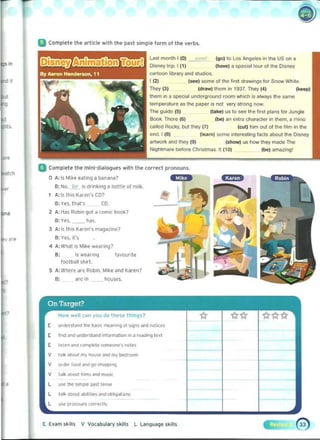 U Complete the arll"e with the past simple form of I ll" verb~_
LaSI month 1(0) it, ,,1 (go) to lO$ AngeleS on he US on a
Di..ney trip. I (1) (howe) II Spooo31 lour of the Dis!e'f
cartoon library arid studios.
I121 lseel some of the lirst d,ew;ngs for Snow White,
They (3) (draw) them in 1937. They (4) (kH Pj
them In II spedal underground room wIlich 1$ alw;)"s the same
tl!mperalure as the paper is not very strong now.
The guido (5) (take) us to see the lirst plans for Jungle
Book. There (6) (~) an extra charaCl<l. in thorn. a rhioo
called RockY. blJ! they (7) (cut) him out 01 1M film In the
end. I (8) (learn) SOme interesting facts aDOut the Disney
IIrtwon< and they (9) (show) us how they made The
Nightmare before Christmas_ It (101 (be) amazonol
II Complete the mini-dialogues with Ihe ,orr~1 pronouns.
o A: I~ Mike t'<Iling a banana?
B; NO. _I?!_" drinkIng a bottle of ml l~. 

I A: I~ Ih;5 K.nen's CD? 

B: Ve~ Ih<l,'5 CO.
- ::..,2 A: Has Robon got a comic booI<?
B: Yes.. lias. 

1 A:1< Ih'$ K~ren'$ m.lg3zin('? 

B: Y ~S. irs 

4 A:Wl1at is Mike wea, ing? 

B: 	 1< we ~rinq IJvourite 

football shirt 

5 	A: W he r~ are Robin. Mike and Karen? 

are In houses. 

,
,
E IU"I(! """ und~r;l and inlorlTlillion on ~ ,..-.g 1 ~.1
E Il$.t~n ~nd compl('l~ so"....,.....', nol~'
V tftlk .,1>001 my """" and mv bMtoom
V ",de< lUO<l ,md 'JO S/><:>PPng
V 1"lk a-.,',Ims Md music
l IIW tne Impl('- ~t t~
L IJI~ aoo...labilities and Qbliq.too","
UW proooum (O<fecUv
E Eum SkillS V VQt abulary $kllls l Language skills
 