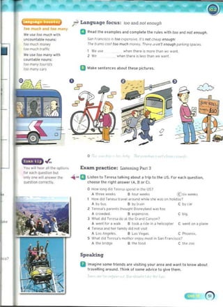 ~ Language focus: 100 and nol enough
too much and too m.ny
w. IlH 100 mIlCh w,th
uncounl.bl, noun~:
100 muc'" mon.y
100 muc'" tr,ll"
We u~e 100 m,ny with
count.bl, nOuns:
/00 many/OO'is/s
10(l many C<lf$
a Rud Ih. uamples.nd complete the rules ..lIh too and 1101 ellOu9....
Sao r'dOC,SCQ is too ('l pt'n';i".,. 11'$ 001 ,heilp ."ough'
r.... ITolms cost 100 much mont'y. Thell.- ..' (>0', ~ooll9h park1r19 sp.lces
I We uu when Ihere Is more Ihan we wanl 

2 W, when Ihere is les, Ih<ln we w~nl 

o 	Make sentlinelS about these pictures.
o .•
o
-
. .r­
o
,II the optiom. Excun practice: Listerung PM1 3
for e.xl"! que-slion but 

on!yone will /IIlS_ the .iii"a lisl,n to hfl"Slt.lkinq ,bout • trip to til, us. fOf '«h question, 

ouestoon cOIltctly. choon Ih, right Inswer (.... B or CI. 

o How IoOCJ clo( Tt(tW ~ ,n lhot US?
... three wHh B lou' wte~s l.C " ' wteh
How did rtf. s,) trilvel iI,ound wh,le slM wn on hohd.Jv7
Ab v bu~ S by l,,,,,, C byr ~r
2 Teru,'S parenu Inouqhl Oisneyland was too
A crowd~. B e' pt'ns,ve. C big
30 Wh.at dod Te' e,lI do "t the Grand Ca,'Yon?
A ..enl 101 a walk 8 1001< a rl(le In I helOCOj)ter C ..ent on a plane
4 Teresa and her lam,ly did root ~'Sll
A l os A"geies. B l "s V~s C P~n...
S Wh,l dod T('(('SI'S moIher t'<l1OY most In SIn r rlnCi$C07
... Ihe Ir",dge B the 100(1 C the lOO
Speaking
II	Imagine some friends are- visiting your aru and wenl to ~MW about
travelling around. Think of some ~dvlce to give them.
 