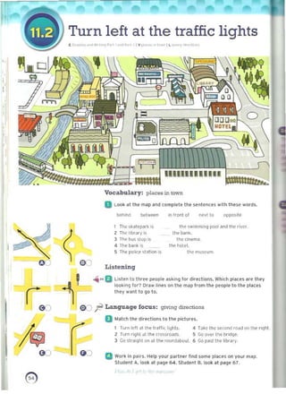 f Turn left at the traffic lights 

( I; "" ""ft,.1 "!P.., o<>.lP-Yt'l v ,. ,otc~~' ~ "'''' 1'.1
,.
!'
,
behind belwef!n
I The ,~atepark .s
Z The' librJry IS
3 Tfle b~ 51()p j<
4 The bank is
5 The pohc§' ~t~t lon IS
€ K)
Listening
Vocabulary: places in town 

a Look at the m~p ~nd comptete the sentences wilh these words, 

"',..B Listen to three people asking for dirl'dions. Which pl~u'S are they
looking for? Draw lines 0<1 the map Irom the peopl~ to tile places
they want to go to.
I l'G:J
G ')
in Ilont of ne.lto oppo.,'e
the s..'mmj~g pool aM Inc river.
ti,e bank.
the (in"mil_
Ih~ holel.
Ihcmuscum.
08 ;l! Language focus : giving diroClions
D Mateh the directions to the pictltrl.'~.
Turn k>1t ill 1M Irani( li9hl<. 4 T~ke Ihc ,eccnd road on the riqht
2 Turn riglll dt the crossroads. 5 Go ove, the br,dqe.
3 Go straight on ~t th ~ fQurxlilbouL 6 Gop~stthehbr"ry _
():) a Work In pairs. Help your partner l ind some place$ on your map.
Student A.look at pitQe 64. Studenl B. look at page 67.
0) 

1
 