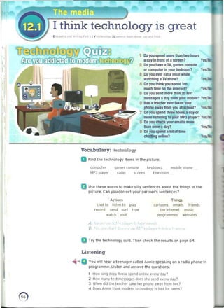 I
I think technology is great
~ ,·:,.06<'-1.' ... I'i' ,I,,"l I'. ., ~ I v Icctloc><XlY I L(>0<
..,,"" ~ ,,,...'" ."'" t" '"
1 Do you spend more than two houni
a day In ffonl 01 a screen?
I 00 yoo have a TV,g.ames C<lnsoIe
or computer in I'OIIf bedroom?
• 

y~'tIQ
Ya.'NlI
• 	 00 you ever eat a meal while
watching a TV ShOw? y~
<II Do roo think yOU spend too
mllCh time on the internet? Yes,,'No
I 	Do yOU send more than 20 tert
messages a day from yoor mobile? y~o
• 	 Has a teacher ever I3ken your
phone away !rom you at school? Yes.'Wc
7 	Do JIIII spend three hours a day or
mol1lliStenlng to your MP3 player? Yes,,'tto
• 	 DO you checlc. your emails more
than once aday? Yes.'No
• 	 00 you spend a lot 01 lime
chatting online? Yes:.'no
~
Vocabulary: technology
a Find the technology items in the picture.
computl'f game! console keyt>O¥d mobile pho~
MP) pl~yer radio scret>fl television
Q Use these words to make silly Sl!'nte'nces about the things in Ihe
picture. Ciln you corrKi your partner's sentences?
Actions 	 Things
chat to hsten to play cartoon~ emails 'riend5
record ~end sur. IYIl!! III<> internet music
watch v;,;" l prOQr.Jmmt'S website~
A
"
a Try the t e<:hnology quiz. TlI<>n check the results on page 64.
Listening
-ii" a You will hear a teenager (ailed Annie speakinq on a radio phon,,-in
programme. Llslen and answer the questions.
I How long does IInnl" spend online every day?
2 How many Ie" mCS5.<1ges dr>es she ,end every d~v7
3 When did the teil~her take h"r phone aw~y hom her?
<I Doe, Annie trllnk lAodern te<:hnolQjJy Is bad lor t""n51
~
.­
41
 