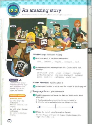 An amazing story
I ', " '"I' "~""""' r>(j P,"" IY '" " ""l ll 'o,' ,'"..",
Vocabulary: boo~ &nd readJng
D Match tilt "0<111/0 Itll' Itlimjs ln the piclur•.
,~~ diclKlNfy maq~11flC ne..~r nov.'
B Where can you lind the things In the box? Use the words from
Activity 1.
<!dvert'!ofoffiI.'nl ~rlicl. t ~d Oln crossword on/ormation
...bout <l ploK. or person ,nlormJhon about II word photOtltllph
p;clufe spo<ls news .(Clt,1'I9 ~t Of y weather report
li5tKl car./ully to your ExaIn Puctico: Speak:r.nIJ Part 2
par1:Mf', qUMtlOl"l$.1I you
don'l uncI«stand 'fO'Jf II Work in pairs. Student It, look 011 ~. 65. Student B. look.t P"9,67.
~rlner. say 'Can YOl.l
.tope"l Illal please?'
~ Language focus: past connnuous
La......._.n a 	RHd the uampln arid look at til. diall,am. Which verb is A and 

which is 81
wlNn and "h,I,
1 Cldud,,, ....IS "I/dlng ~ tom;, w~n Ihe learllt< ",,,Ihd in.Un wt..n tlelor. tile
2 Wilen tile tMChl'l" ""tked in. PiN~ "'dS sjWng jn~, c""Jr.past simple:
Wlll'n SM "~'~ed m.' was
•.. I 	 •~'''9.
Un wllile before 1M ~st
(ont,nuous:
oChoose U.. corre(t "'Olds to comptl'le thl' (ule.
She w,,"'rd In whll. I .."s
sIffpi"!l. 	 We IN' l' I~ Pd~1 COr"lhr"luous "'lIh th.. Pi'~ 01to Iw I to do ,rid 11M
·jfHJ I ·l'd lorm 01 tIM vf'rb.
~ 

 