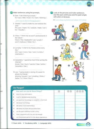 a Make H'ntences u~ill9 the "rompts. II look at the plttures and make 5fntli!'nct'S.
Use thli!' past tontlnuous and the past simpleo 	Sam: "I like listeninq to music."
with .../'Ien or because.
ne I s~Y5/ 1 'kes I music I to I Sam /Iisten,ng !.
0	 1", ,I',,,, 11'1,  ' I ,J '" ." ,,' J
Claudia: "I wanl to make my own websIte this 

yur." 

this year I hop~ I to I website I ma~e I own, 

~ I CI<ludia I. 

Z 	Viktor. "1Ihlnl< Ih~l we won't use keyt>O<lrds in
the lulure,"
fut ure f the I ke yb oar~s f USe I people I
won't I bQlieves I Viktor I in I .
" 3 LOfrella:"1 ehal to my friends online every
day."
she I says I eVNy I day I uses I LOft-tta I
chalrooms/ .
4 Cassanar",: "I spend too much t ime surhflllhe
interne!."
k!lows ! t oo I much I Sp('nlis/ time I onlme I
Cassandra I she f.
5 	Jun: -TYPIng eJTlilII! i'S boring. 11"5 eas,e, to
phOI>C my froends."
phOlln''91 Pt'uple I Jun I emailmg Ilhin~51
better f is I them I Itl,)n I .
Ii)
How well can you do these thlnqs?
E lislen I.,.. . ~v In1ormilt.on
[ rcad r", .,..tailed uMerslilnd'Arj
E use Qr~mm~' knowif<l9o to compl~l~ ~ ShOI1 t~..
V t~lk ~boot t.w'lOIOQr
v tar. dl>OOt tr""~1 JM P>OIod.Iy.
E b am skills v Vocabulary skills l lan'lua'l<' 'kills
).
 