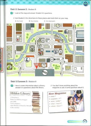 Unit 11 Lesson 2: Student B
a 1 Look at the map and answer Student A's questions_
Z Ask Student A lor direct ions to these places and mark them on your map.
a the cinema C Ihe skalcparl<
-
~
Cl
-
Unit 12 Lesson 2: Student B
a 1 Here is some information about a library. 2 Yoo don't know anylhing about the
Answer A's questions about the library_ magazine so ask A some questions about it.
[Hilden Library[
!~ I',<l ",...,-t 

I"',k. I", c~;I,Io~n. 'n:tta~<" 

.,,,I ..,I,,h. 

'"<"W "'''''f'J''''
, ~ ,h~" l" to, s.",,,.t,,· '1,">-(.0)'..n
~:",r,,- 'n"1,,,,.­
New Magazine
. ~,
• u~, £')
• what uSldO ')
• when' bOJy~?
• whe"" r bOJy (1 ')
 