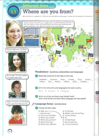 Where are you from?
E Listening Part 4 • Speaking Part 11V countl·ies. nationalities and languages' numbers and the alphabet IL introductions
Hi! My name's Sara and I'm 13 years old. I'm sailing around the world
with my family. I love visiting different countries and meeting new
people wherever I go. Here are some of my new friends.
J' F 3*6. 1 h '; 1
(rrfj- ,.. 0-;/
~
• /
Vocabulary: countries, nationalities and languages
Hi! I'm Dan. I'm from Sydney. Match the countries to the flags on the map.
I'm twelve years old.
• 	 Argentina _ Australia _ Brazil_ Canada _ China ...... Greece
Ireland _ Italy _ Mexico _ Poland _ Spain _ Thailand
Write the nationality and language(s) for each country.
BraZJ/ ~ BraZlI/cm ~ Porfvtglltese
Which countries are Sara's new friends from? 

What nationalities are they? What languages do they speak? 

Hello. I'm Carlos. I'm fourteen
~ l Language focus: introductions
Choose the best reply.
o Hello. ... _ A I'm thirteen.
How are you? B Anthony, but call me Tony.
2 This is my friend Dan. C I'm fine, thanks.
3 What's your name? D Hi!
4 Where are you from? E 41 Kellet Road.
5 How old are you? F tlice to meet you.
6 What's your address? G I'm from Scotland.
o 

 